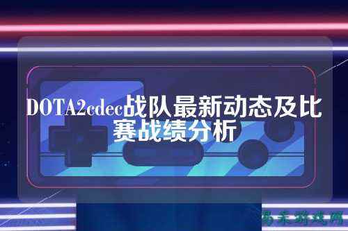 DOTA2cdec战队最新动态及比赛战绩分析