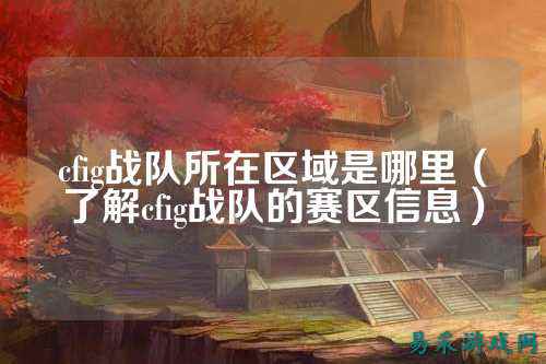 cfig战队所在区域是哪里(了解cfig战队的赛区信息)