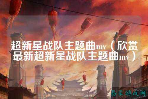 超新星战队主题曲mv（欣赏最新超新星战队主题曲mv）