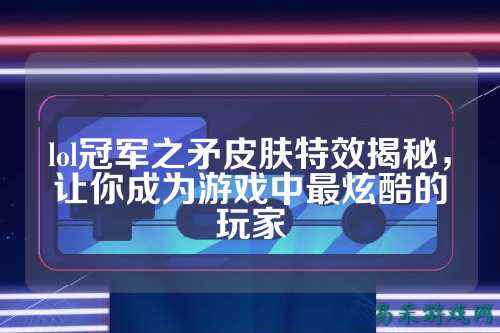 lol冠军之矛皮肤特效揭秘，让你成为游戏中最炫酷的玩家