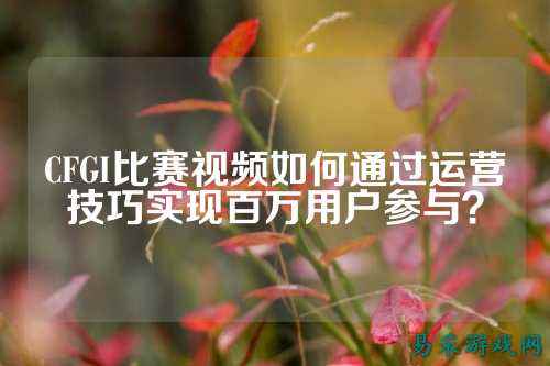 CFGI比赛视频如何通过运营技巧实现百万用户参与？
