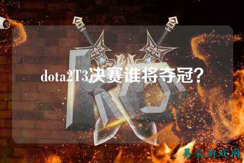 dota2T3决赛谁将夺冠？