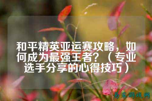 和平精英亚运赛攻略，如何成为最强王者？（专业选手分享的心得技巧）