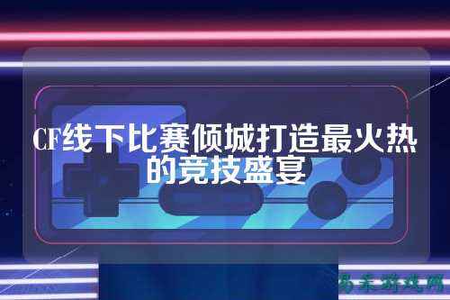 CF线下比赛倾城打造最火热的竞技盛宴