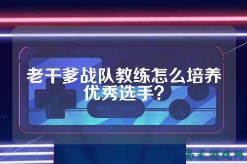 老干爹战队教练怎么培养优秀选手？