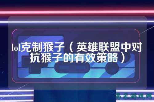 lol克制猴子(英雄联盟中对抗猴子的有效策略)