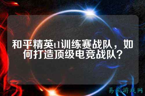 和平精英t1训练赛战队,如何打造顶级电竞战队?