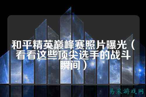 和平精英巅峰赛照片曝光(看看这些顶尖选手的战斗瞬间)