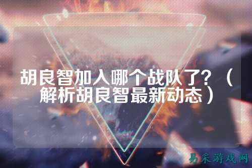胡良智加入哪个战队了？（解析胡良智最新动态）