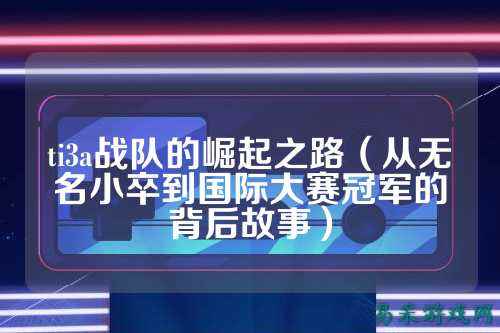 ti3a战队的崛起之路（从无名小卒到国际大赛冠军的背后故事）