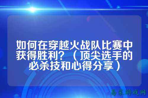 如何在穿越火战队比赛中获得胜利？（顶尖选手的必杀技和心得分享）