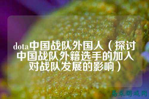 dota中国战队外国人（探讨中国战队外籍选手的加入对战队发展的影响）