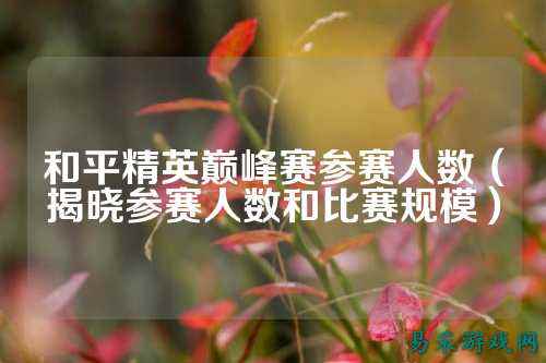 和平精英巅峰赛参赛人数（揭晓参赛人数和比赛规模）