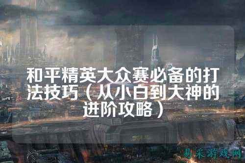 和平精英大众赛必备的打法技巧（从小白到大神的进阶攻略）