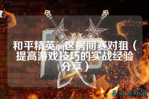 和平精英qq区房间赛对狙(提高游戏技巧的实战经验分享)