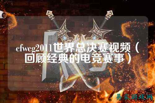 cfwcg2011世界总决赛视频(回顾经典的电竞赛事)