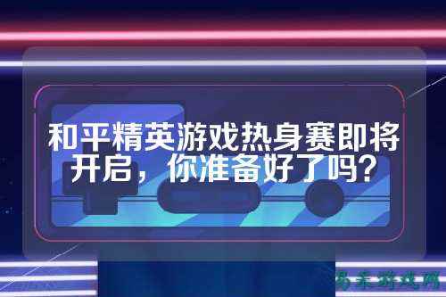 和平精英游戏热身赛即将开启,你准备好了吗?