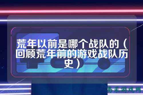 荒年以前是哪个战队的（回顾荒年前的游戏战队历史）