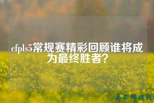cfpls5常规赛精彩回顾谁将成为最终胜者？