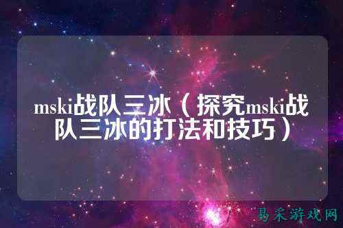 mski战队三冰（探究mski战队三冰的打法和技巧）