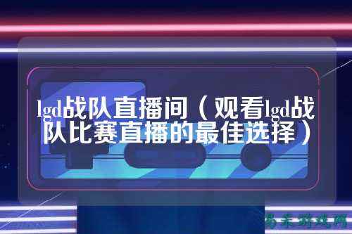lgd战队直播间（观看lgd战队比赛直播的最佳选择）