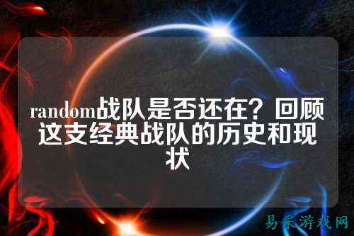 random战队是否还在？回顾这支经典战队的历史和现状