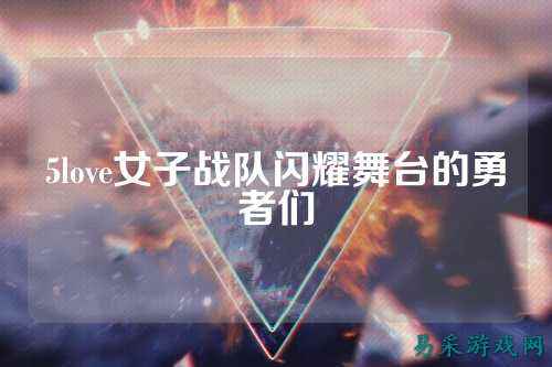 5love女子战队闪耀舞台的勇者们