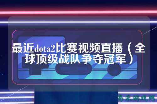 最近dota2比赛视频直播（全球顶级战队争夺冠军）