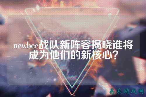 newbee战队新阵容揭晓谁将成为他们的新核心？