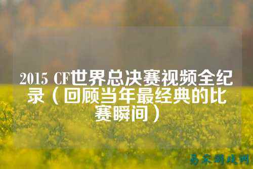 2015 CF世界总决赛视频全纪录(回顾当年最经典的比赛瞬间)