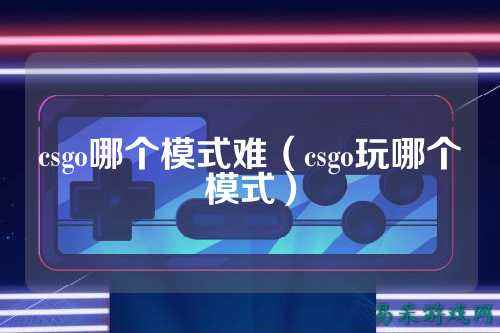 csgo哪个模式难(csgo玩哪个模式)