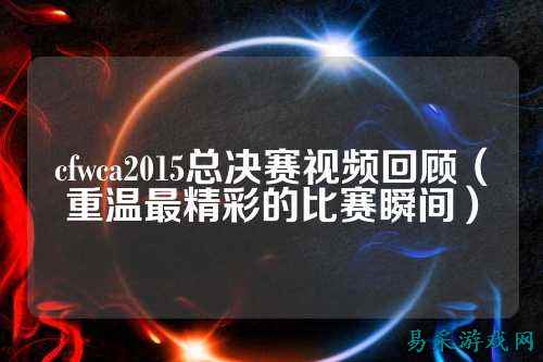 cfwca2015总决赛视频回顾(重温最精彩的比赛瞬间)