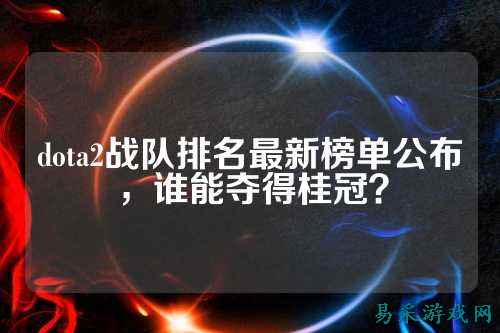 dota2战队排名最新榜单公布，谁能夺得桂冠？