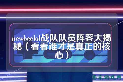 newbeelol战队队员阵容大揭秘（看看谁才是真正的核心）