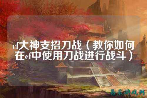 cf大神支招刀战(教你如何在cf中使用刀战进行战斗)