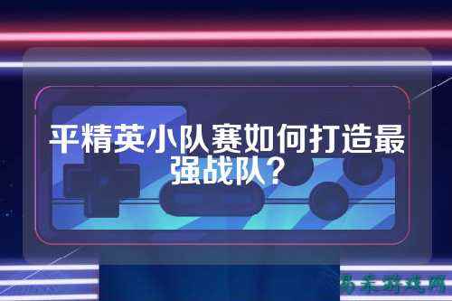平精英小队赛如何打造最强战队?