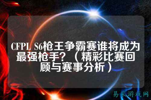 CFPL S6枪王争霸赛谁将成为最强枪手?(精彩比赛回顾与赛事分析)
