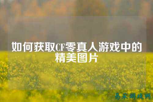 如何获取CF零真人游戏中的精美图片