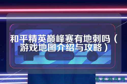 和平精英巅峰赛有地刺吗（游戏地图介绍与攻略）