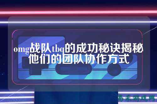 omg战队tbq的成功秘诀揭秘他们的团队协作方式