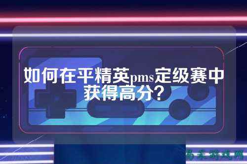 如何在平精英pms定级赛中获得高分?