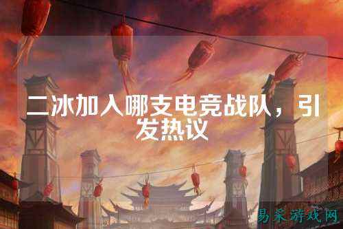 二冰加入哪支电竞战队，引发热议