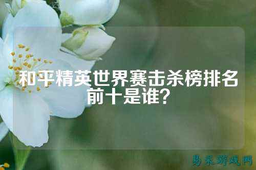 和平精英世界赛击杀榜排名前十是谁?