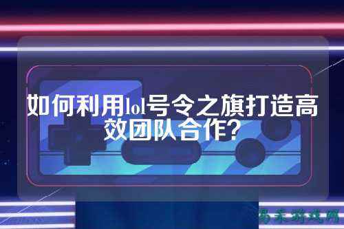 如何利用lol号令之旗打造高效团队合作?