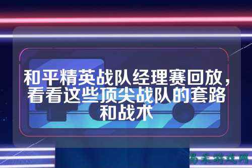和平精英战队经理赛回放,看看这些顶尖战队的套路和战术