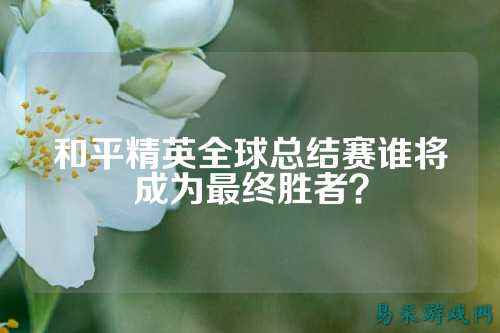 和平精英全球总结赛谁将成为最终胜者？