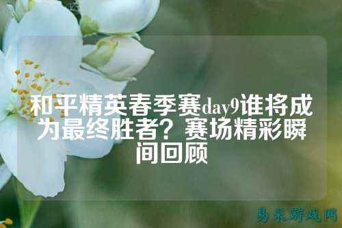 和平精英春季赛day9谁将成为最终胜者？赛场精彩瞬间回顾