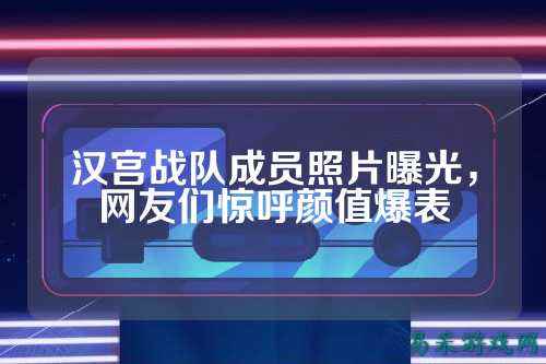 汉宫战队成员照片曝光，网友们惊呼颜值爆表