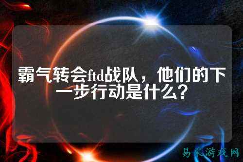 霸气转会ftd战队，他们的下一步行动是什么？