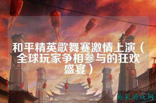 和平精英歌舞赛激情上演（全球玩家争相参与的狂欢盛宴）